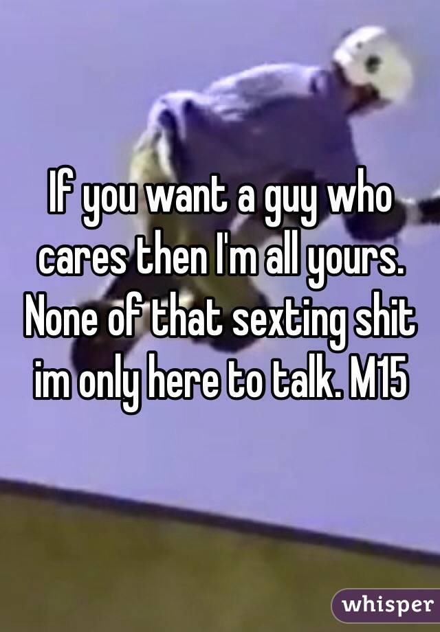 If you want a guy who cares then I'm all yours. None of that sexting shit im only here to talk. M15 