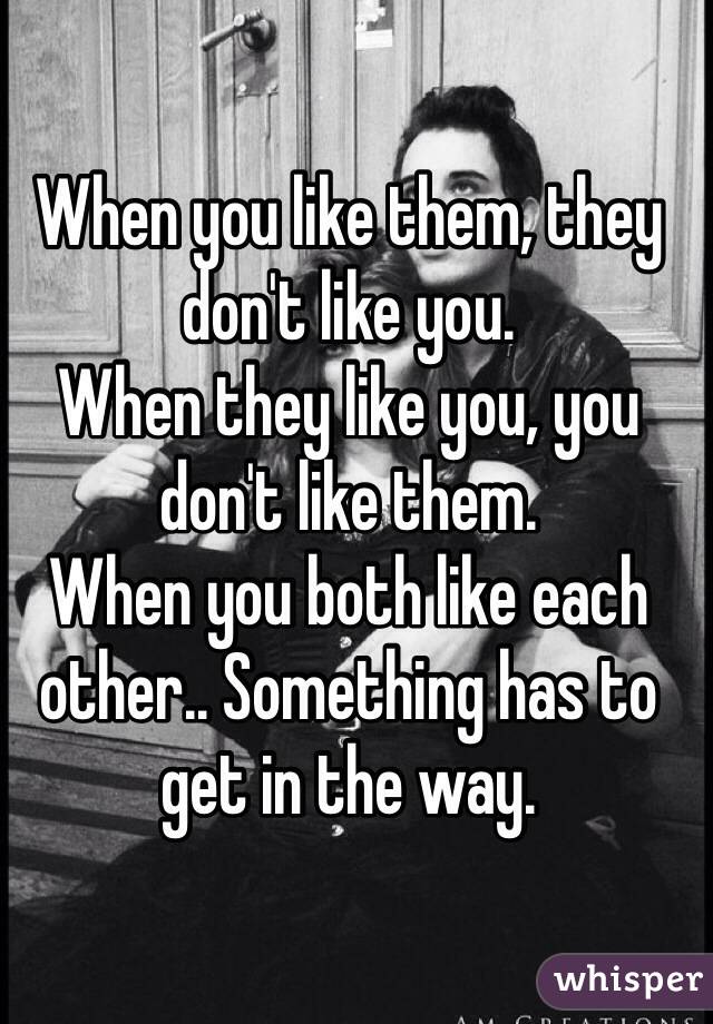 When you like them, they don't like you. 
When they like you, you don't like them. 
When you both like each other.. Something has to get in the way. 