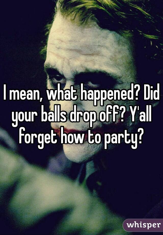 I mean, what happened? Did your balls drop off? Y'all forget how to party?