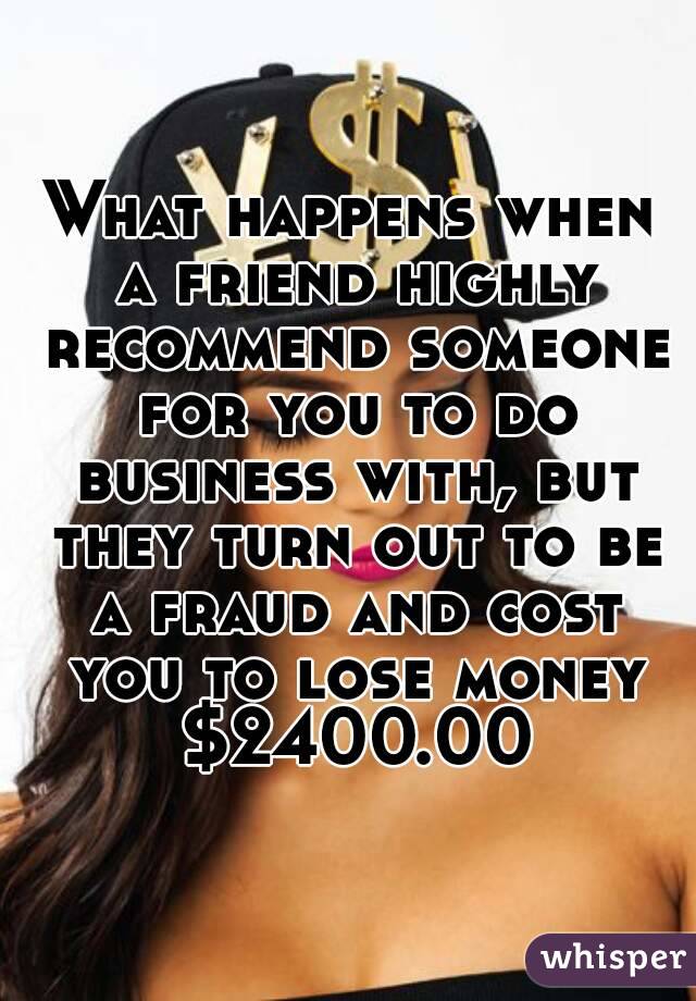What happens when a friend highly recommend someone for you to do business with, but they turn out to be a fraud and cost you to lose money $2400.00