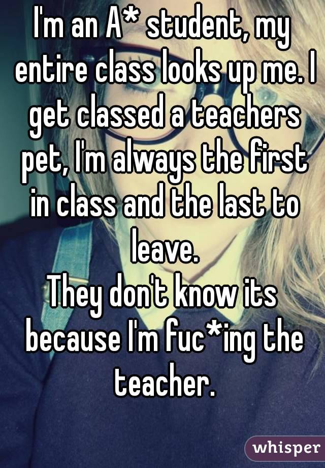 I'm an A* student, my entire class looks up me. I get classed a teachers pet, I'm always the first in class and the last to leave.
They don't know its because I'm fuc*ing the teacher.
