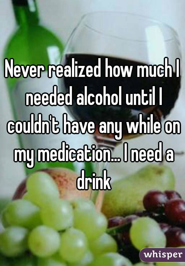 Never realized how much I needed alcohol until I couldn't have any while on my medication... I need a drink