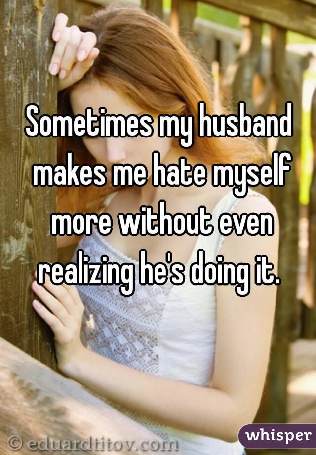 Sometimes my husband makes me hate myself more without even realizing he's doing it. 