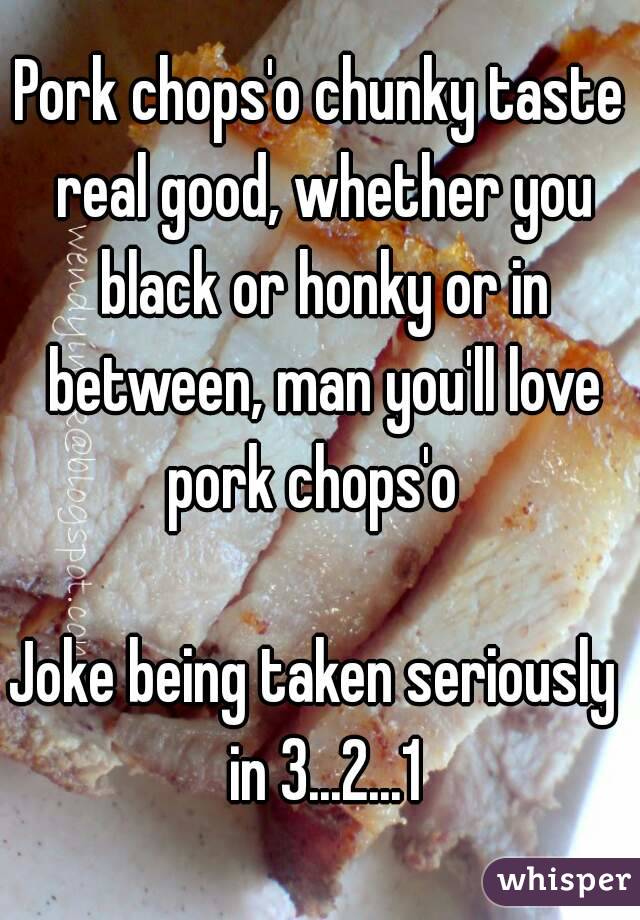 Pork chops'o chunky taste real good, whether you black or honky or in between, man you'll love pork chops'o  

Joke being taken seriously  in 3...2...1