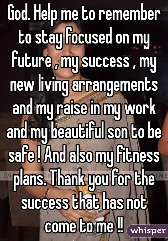 God. Help me to remember to stay focused on my future , my success , my new living arrangements and my raise in my work and my beautiful son to be safe ! And also my fitness plans. Thank you for the success that has not come to me !!