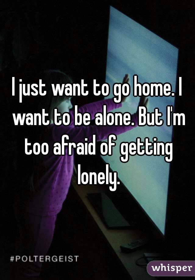 I just want to go home. I want to be alone. But I'm too afraid of getting lonely.