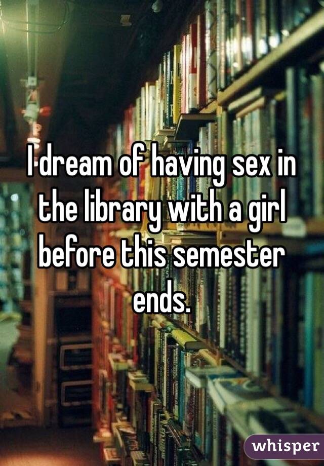 I dream of having sex in the library with a girl before this semester ends.