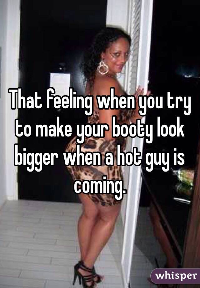 That feeling when you try to make your booty look bigger when a hot guy is coming. 