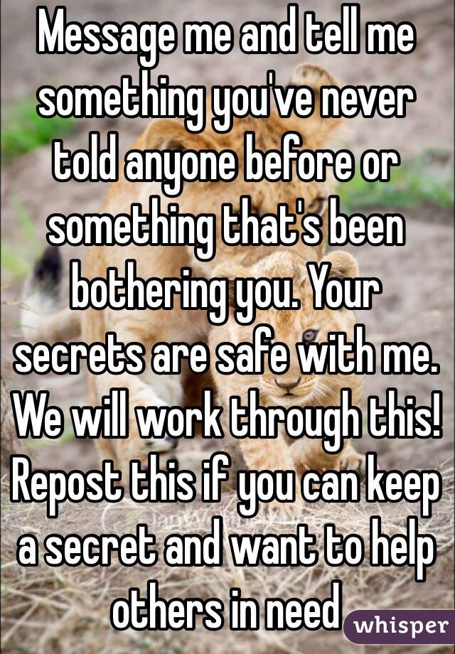 Message me and tell me something you've never told anyone before or something that's been bothering you. Your secrets are safe with me. We will work through this! Repost this if you can keep a secret and want to help others in need