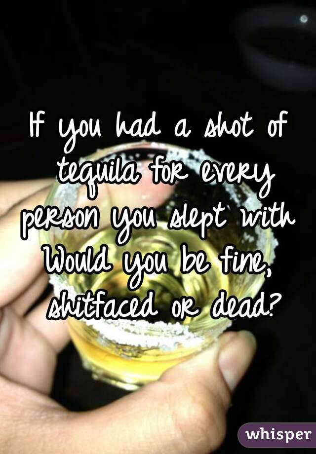 If you had a shot of tequila for every person you slept with 
Would you be fine, shitfaced or dead?