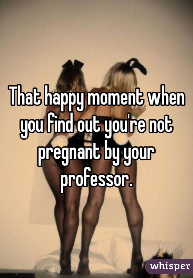 That happy moment when you find out you're not pregnant by your professor. 