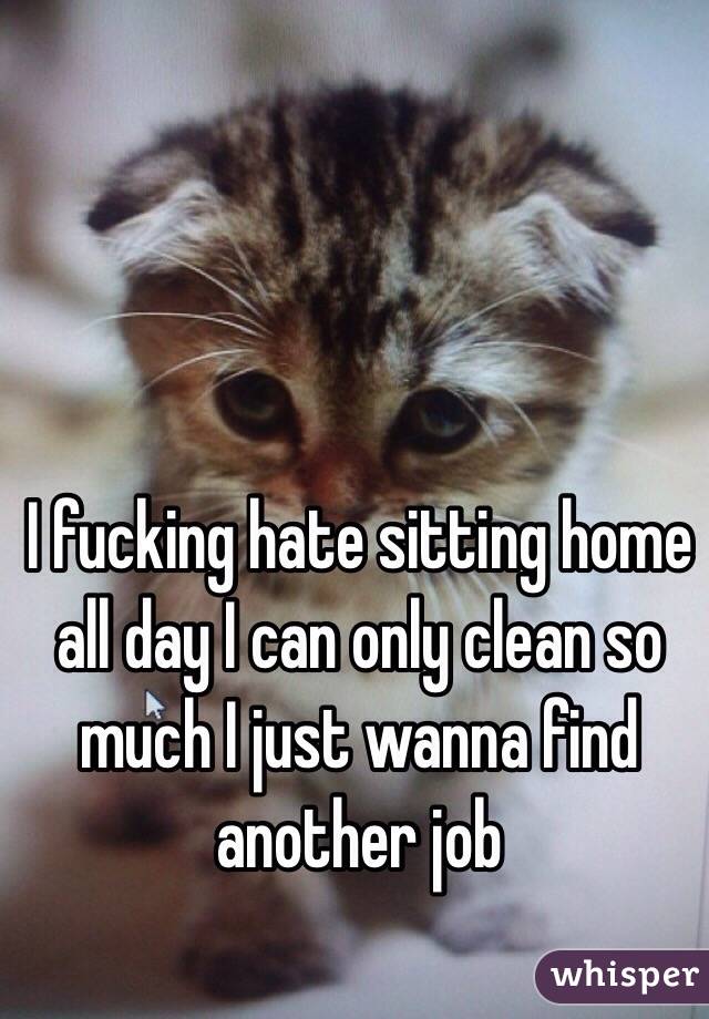 I fucking hate sitting home all day I can only clean so much I just wanna find another job 