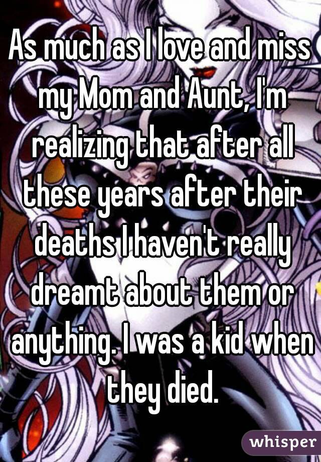 As much as I love and miss my Mom and Aunt, I'm realizing that after all these years after their deaths I haven't really dreamt about them or anything. I was a kid when they died.