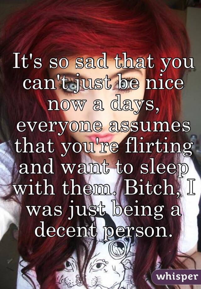 It's so sad that you can't just be nice now a days, everyone assumes that you're flirting and want to sleep with them. Bitch, I was just being a decent person. 