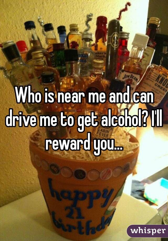 Who is near me and can drive me to get alcohol? I'll reward you...