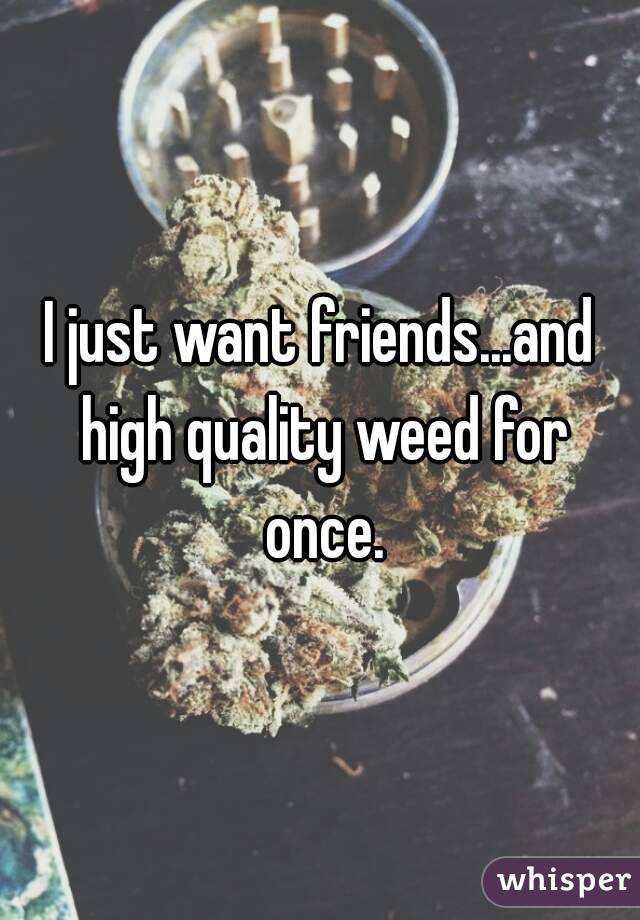 I just want friends...and high quality weed for once.