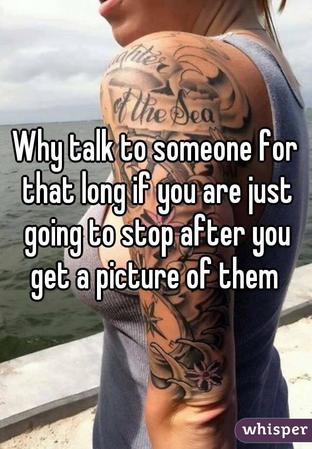 Why talk to someone for that long if you are just going to stop after you get a picture of them 