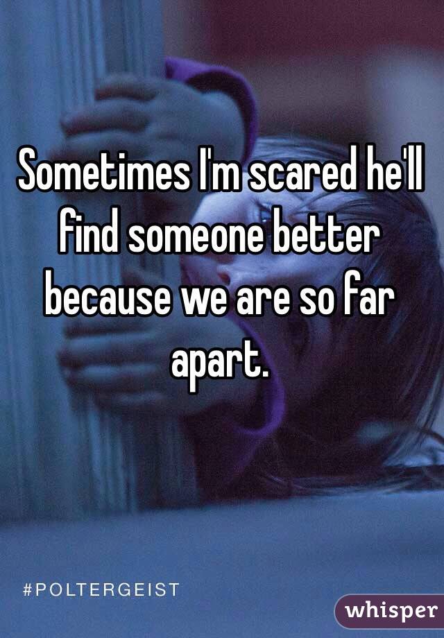 Sometimes I'm scared he'll find someone better because we are so far apart.