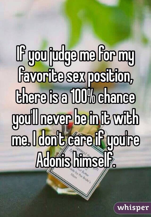 If you judge me for my favorite sex position, there is a 100% chance you'll never be in it with me. I don't care if you're Adonis himself. 