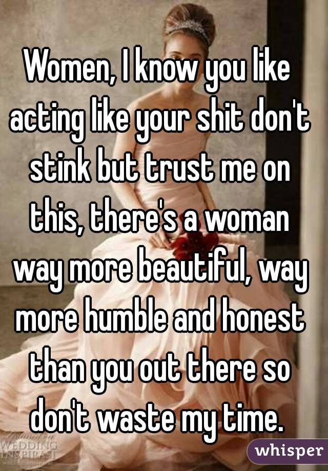 Women, I know you like acting like your shit don't stink but trust me on this, there's a woman way more beautiful, way more humble and honest than you out there so don't waste my time. 