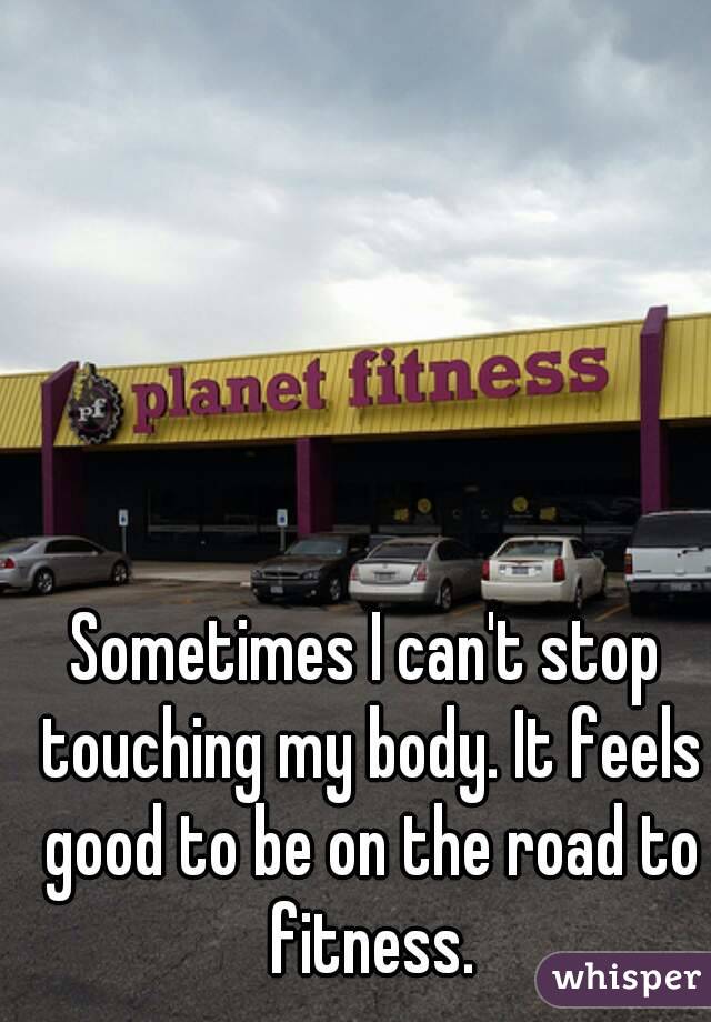 Sometimes I can't stop touching my body. It feels good to be on the road to fitness.