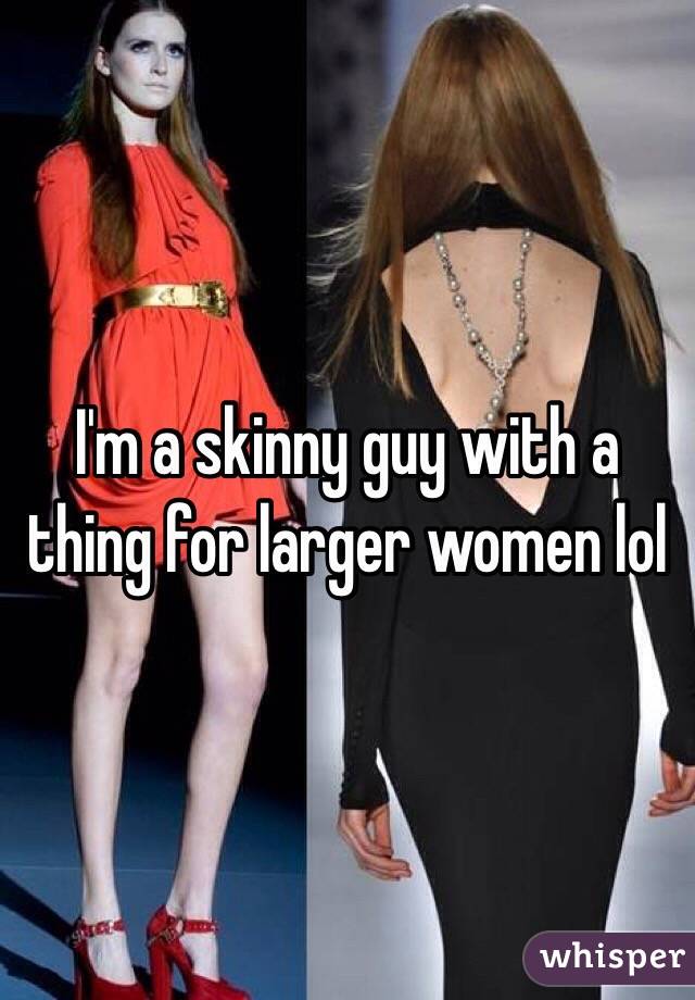 I'm a skinny guy with a thing for larger women lol