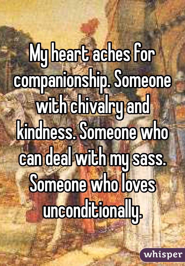 My heart aches for companionship. Someone with chivalry and kindness. Someone who can deal with my sass. Someone who loves unconditionally. 