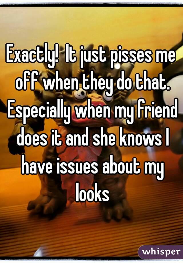 Exactly!  It just pisses me off when they do that. Especially when my friend does it and she knows I have issues about my looks