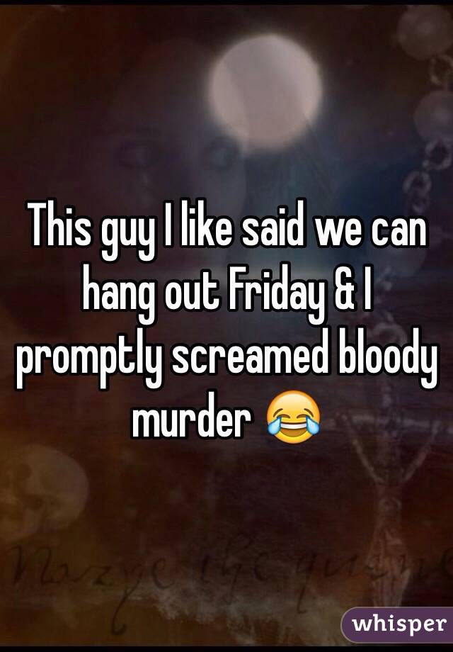 This guy I like said we can hang out Friday & I promptly screamed bloody murder 😂