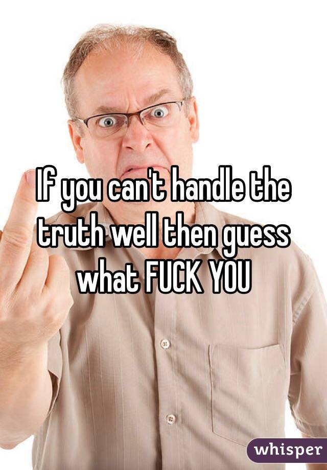 If you can't handle the truth well then guess what FUCK YOU