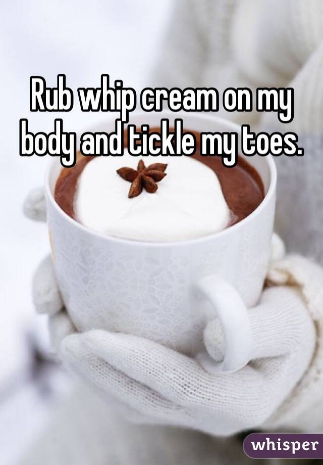 Rub whip cream on my body and tickle my toes.
