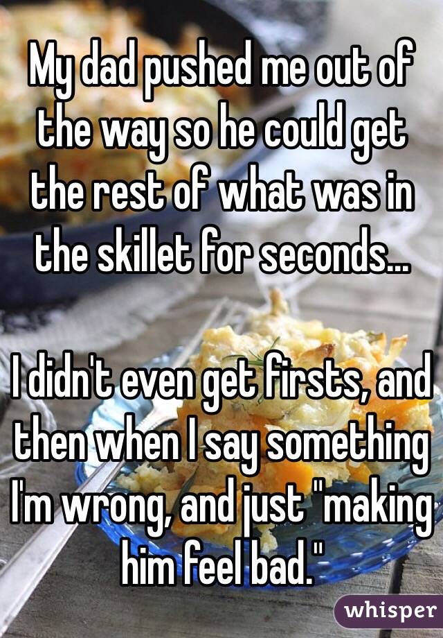 My dad pushed me out of the way so he could get the rest of what was in the skillet for seconds...

I didn't even get firsts, and then when I say something I'm wrong, and just "making him feel bad."