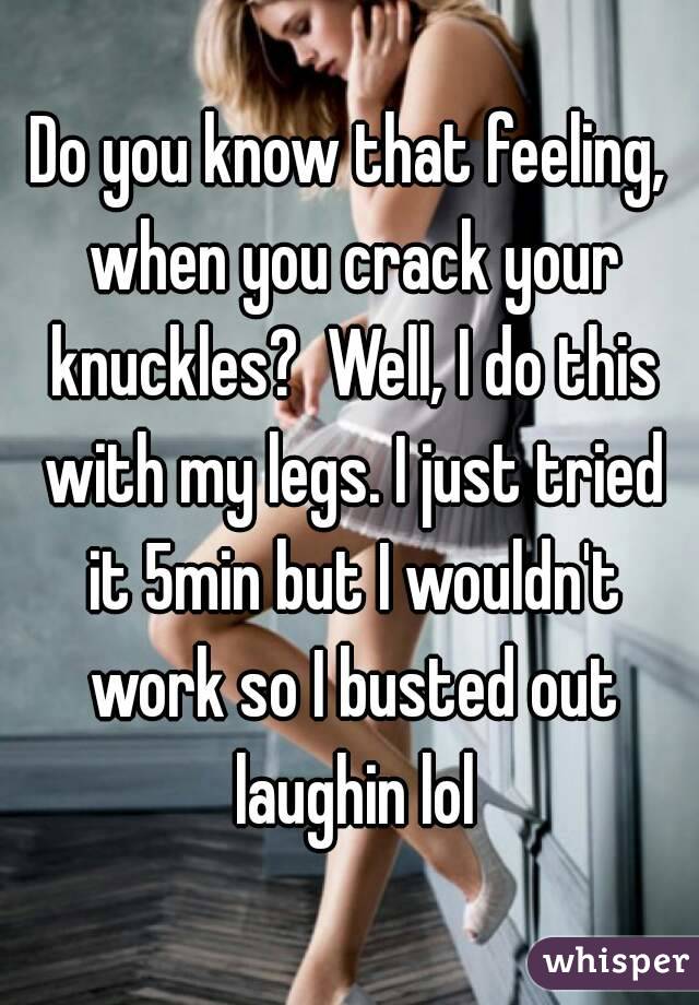 Do you know that feeling, when you crack your knuckles?  Well, I do this with my legs. I just tried it 5min but I wouldn't work so I busted out laughin lol