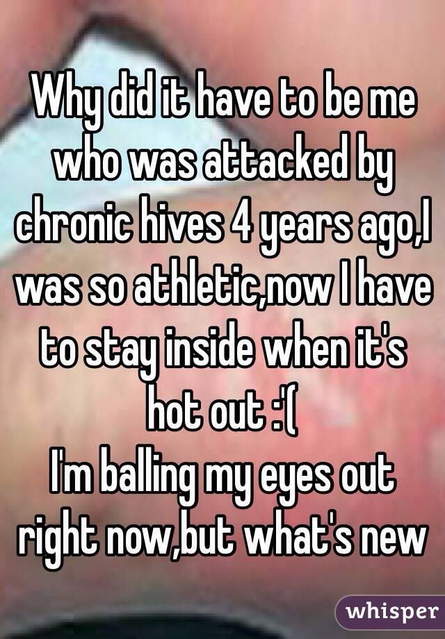 Why did it have to be me who was attacked by chronic hives 4 years ago,I was so athletic,now I have to stay inside when it's hot out :'( 
I'm balling my eyes out right now,but what's new 