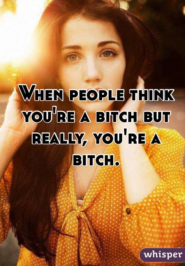 When people think you're a bitch but really, you're a bitch.