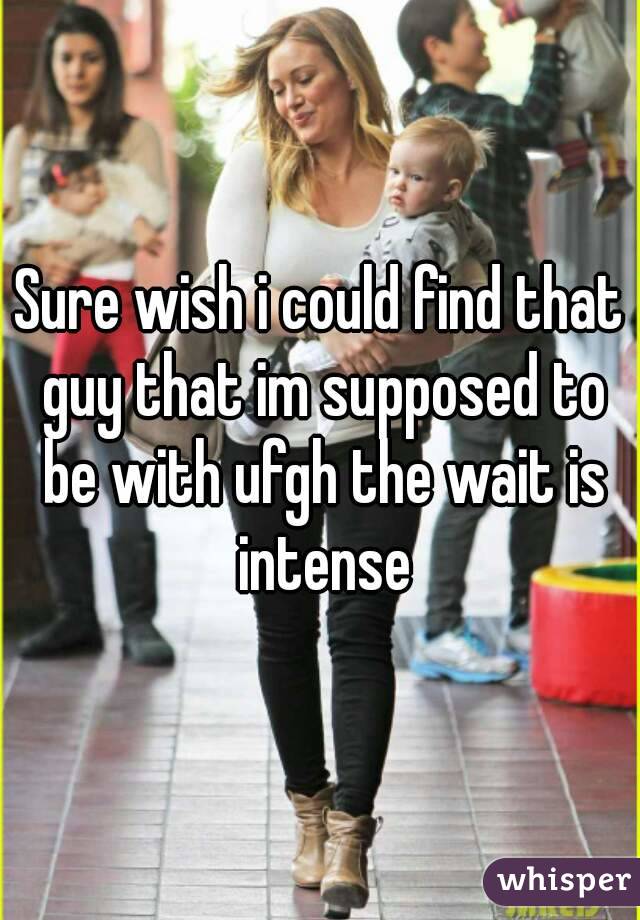 Sure wish i could find that guy that im supposed to be with ufgh the wait is intense