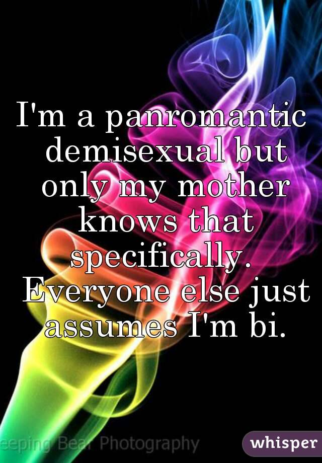 I'm a panromantic demisexual but only my mother knows that specifically.  Everyone else just assumes I'm bi.