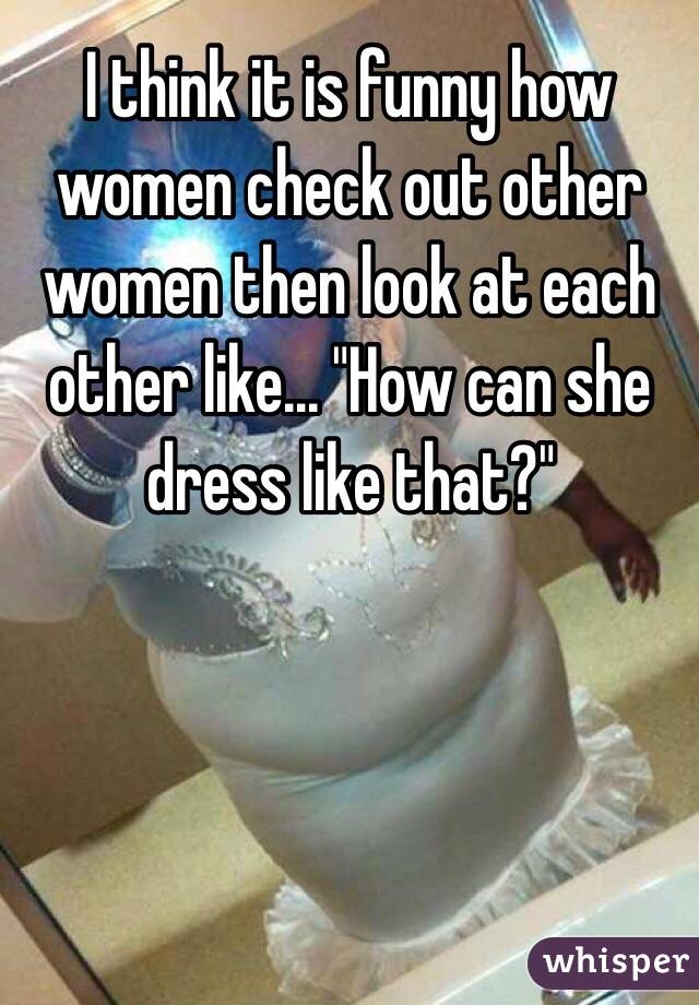 I think it is funny how women check out other women then look at each other like... "How can she dress like that?"
