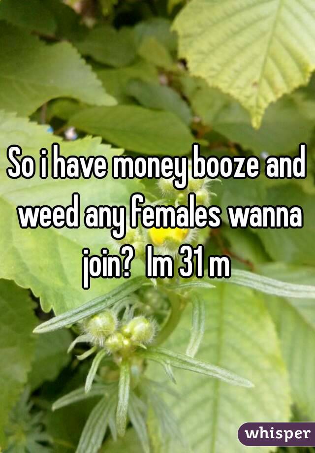 So i have money booze and weed any females wanna join?  Im 31 m 
