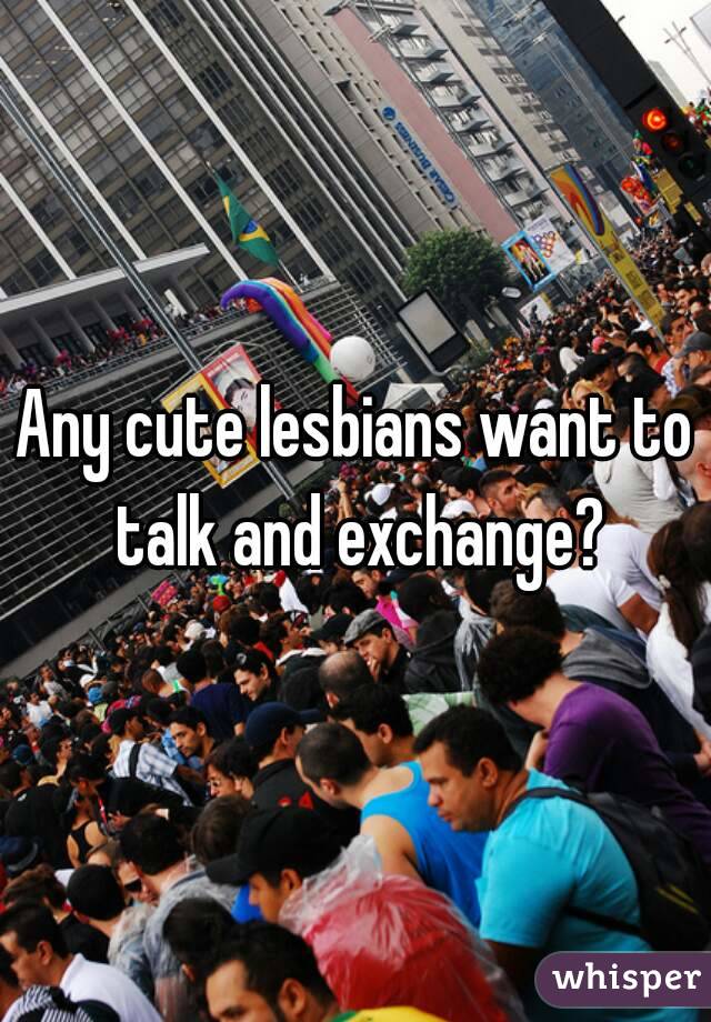 Any cute lesbians want to talk and exchange?