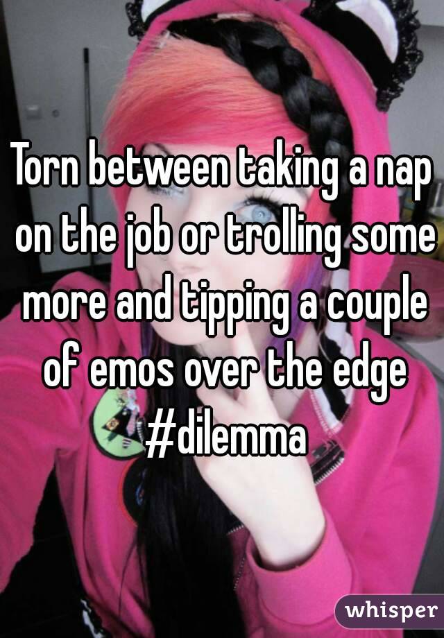 Torn between taking a nap on the job or trolling some more and tipping a couple of emos over the edge #dilemma