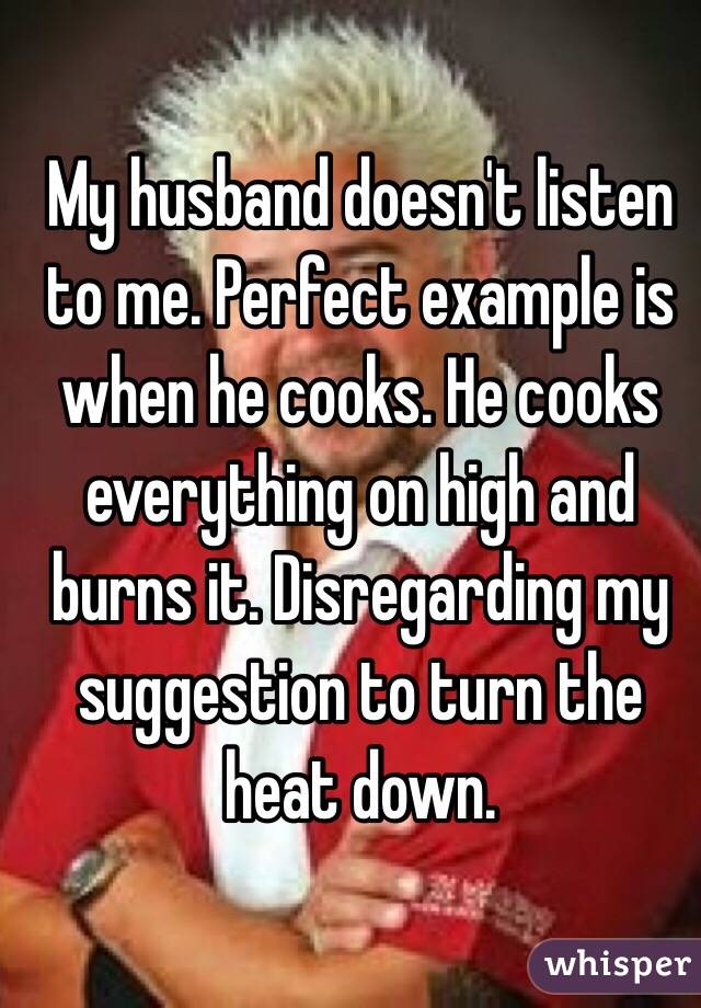 My husband doesn't listen to me. Perfect example is when he cooks. He cooks everything on high and burns it. Disregarding my suggestion to turn the heat down.
