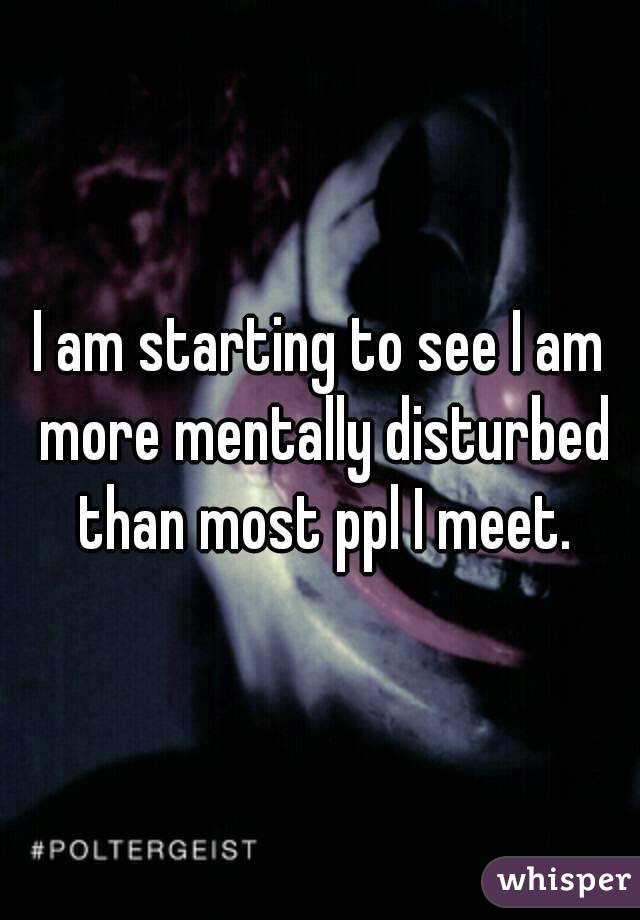 I am starting to see I am more mentally disturbed than most ppl I meet.