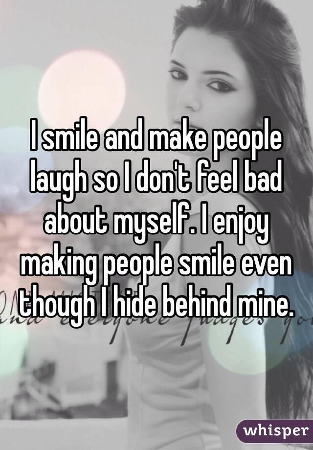 I smile and make people laugh so I don't feel bad about myself. I enjoy making people smile even though I hide behind mine. 
