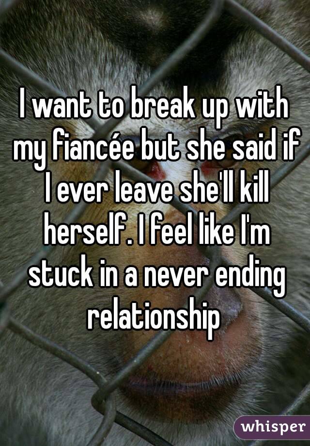 I want to break up with my fiancée but she said if I ever leave she'll kill herself. I feel like I'm stuck in a never ending relationship 