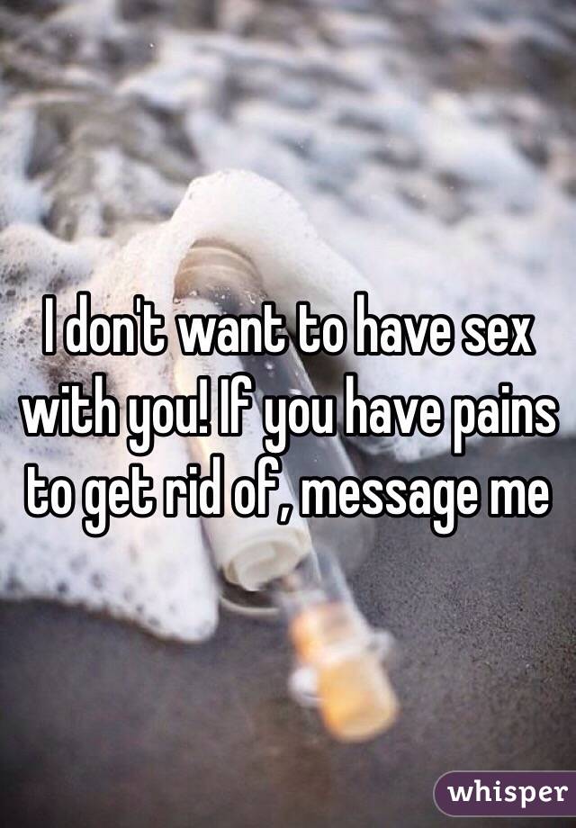 I don't want to have sex with you! If you have pains to get rid of, message me