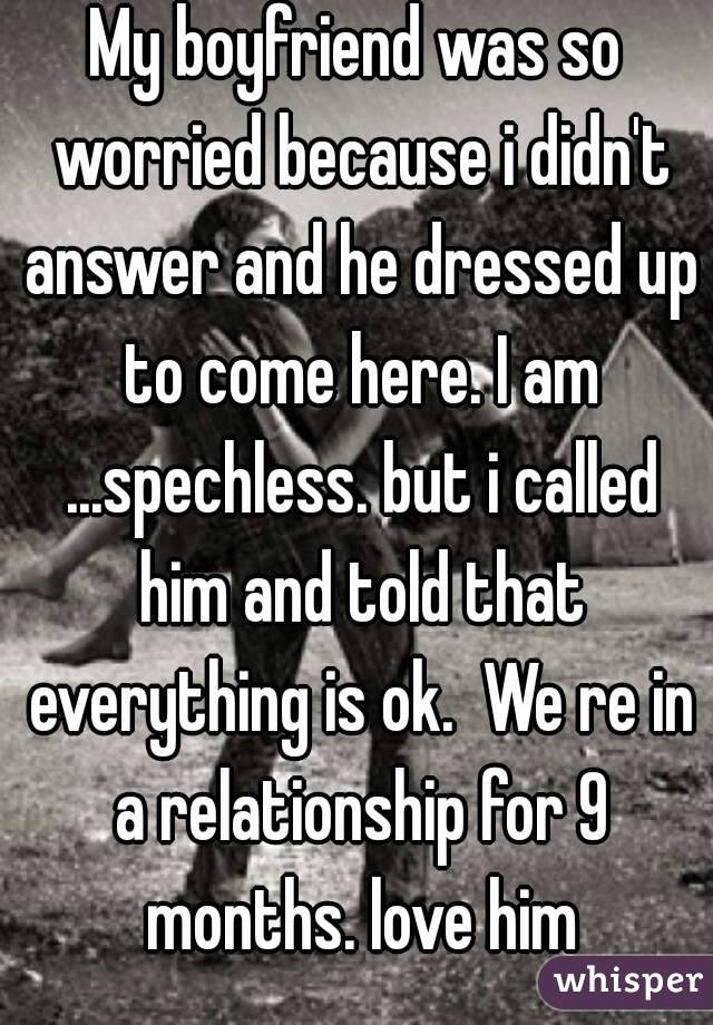 My boyfriend was so worried because i didn't answer and he dressed up to come here. I am ...spechless. but i called him and told that everything is ok.  We re in a relationship for 9 months. love him