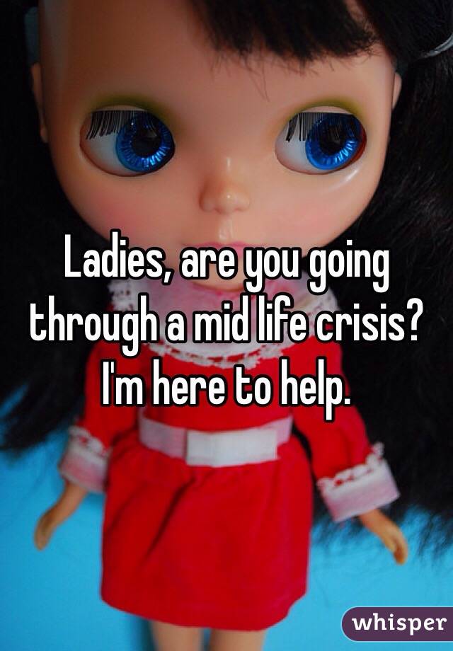 Ladies, are you going through a mid life crisis? I'm here to help.