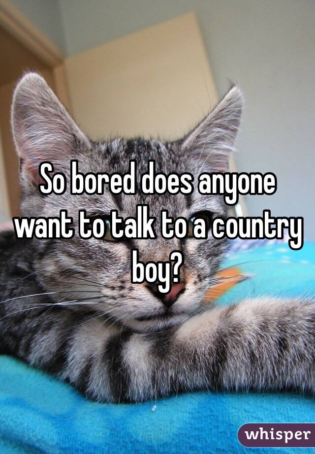 So bored does anyone want to talk to a country boy?