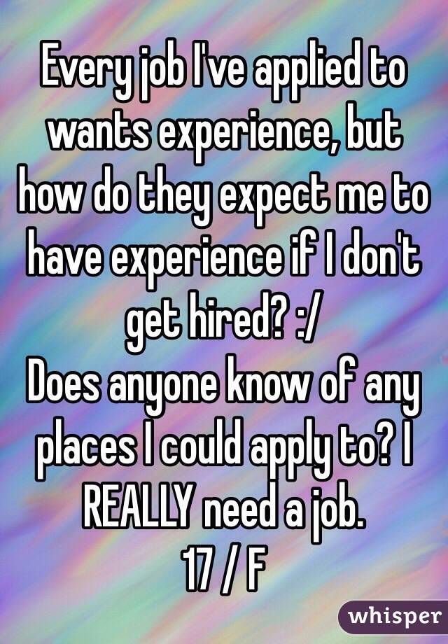 Every job I've applied to wants experience, but how do they expect me to have experience if I don't get hired? :/ 
Does anyone know of any places I could apply to? I REALLY need a job. 
17 / F